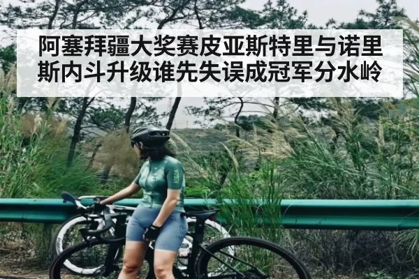 阿塞拜疆大奖赛皮亚斯特里与诺里斯内斗升级谁先失误成冠军分水岭（kaiyun）