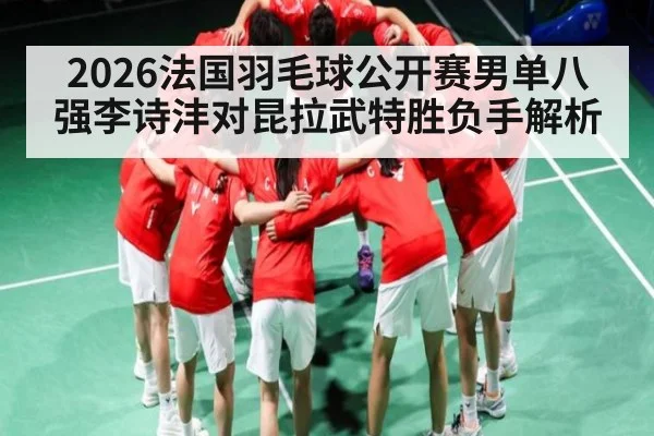 2026法国羽毛球公开赛男单八强李诗沣对昆拉武特胜负手解析（kaiyun）